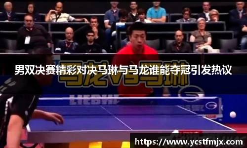 男双决赛精彩对决马琳与马龙谁能夺冠引发热议