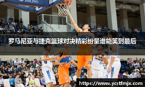 罗马尼亚与捷克篮球对决精彩纷呈谁能笑到最后
